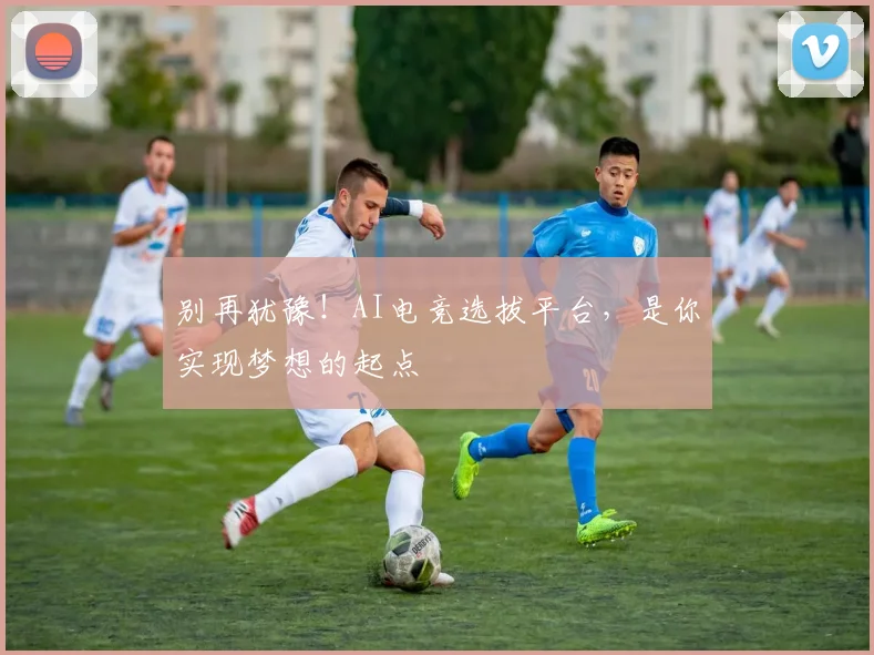 别再犹豫！AI电竞选拔平台，是你实现梦想的起点