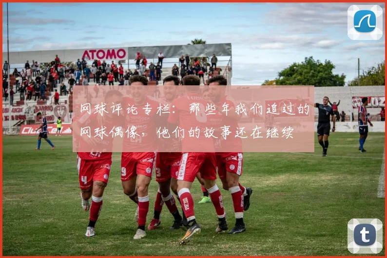 网球评论专栏：那些年我们追过的网球偶像，他们的故事还在继续