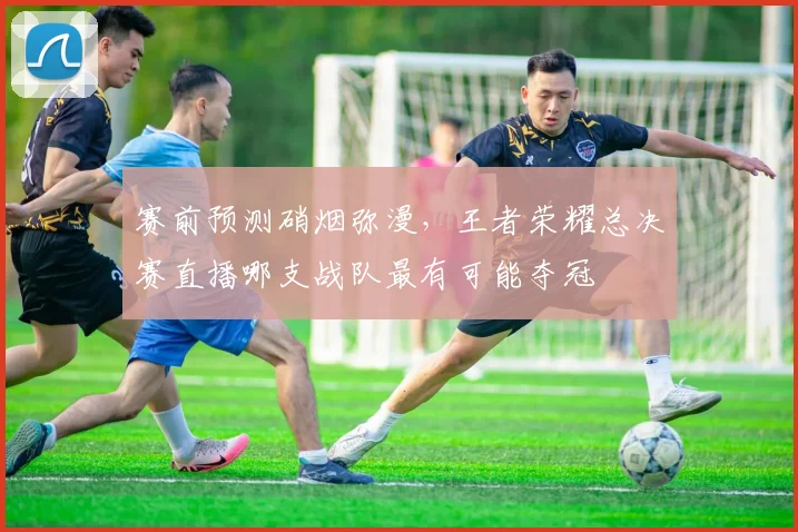 赛前预测硝烟弥漫，王者荣耀总决赛直播哪支战队最有可能夺冠