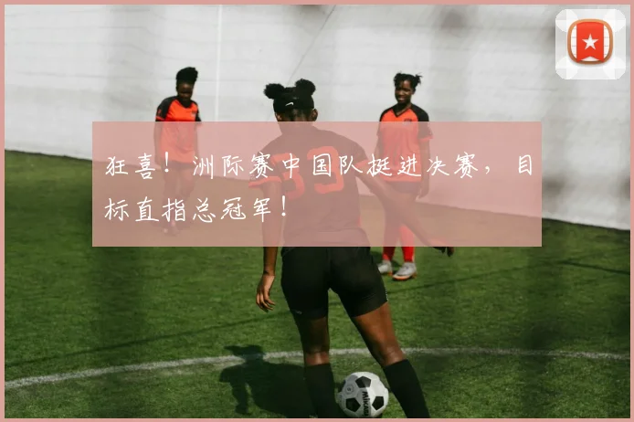 狂喜！洲际赛中国队挺进决赛，目标直指总冠军！