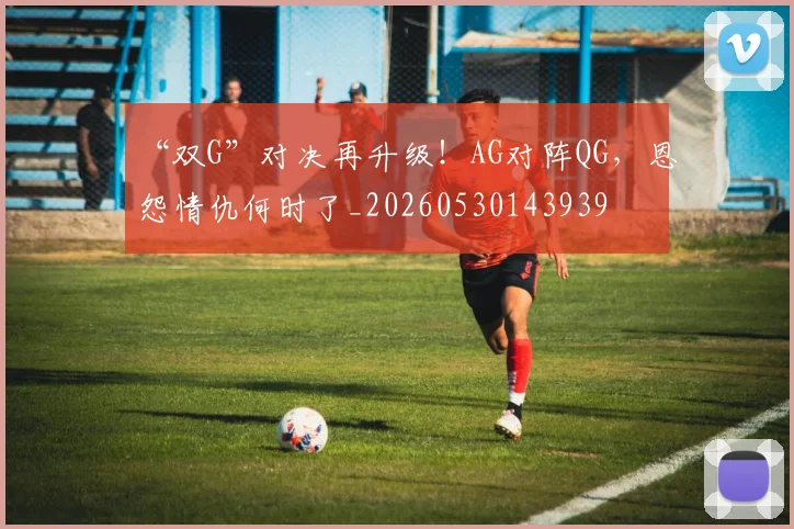 “双G”对决再升级!AG对阵QG,恩怨情仇何时了_20260530143939