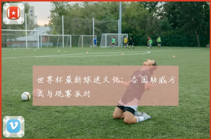 世界杯最新球迷文化：各国助威方式与观赛派对