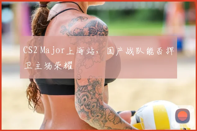 CS2 Major上海站,国产战队能否捍卫主场荣耀