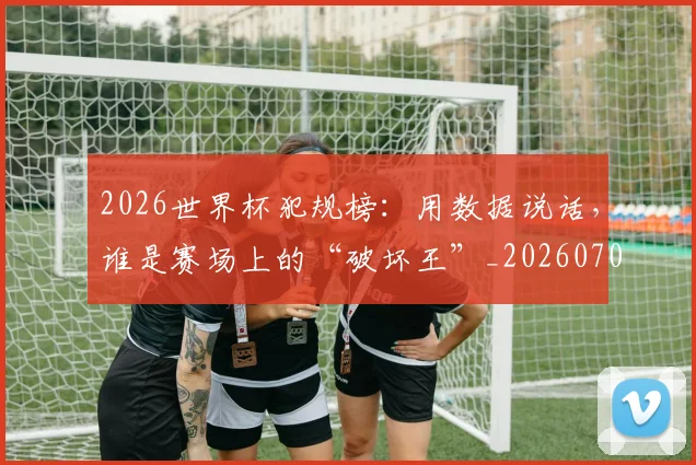 2026世界杯犯规榜：用数据说话，谁是赛场上的“破坏王”_20260702033608