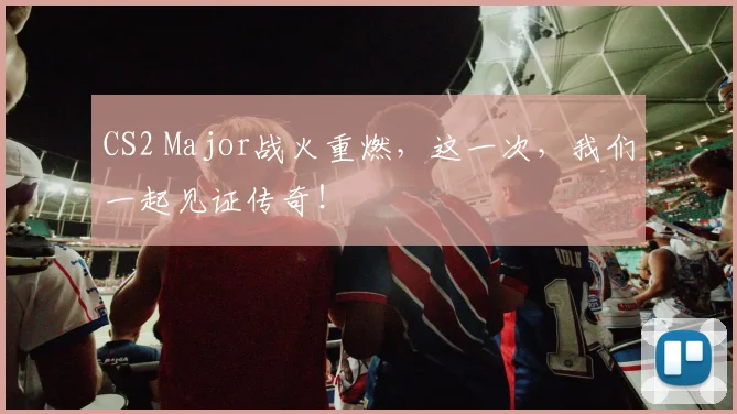 CS2 Major战火重燃,这一次,我们一起见证传奇!