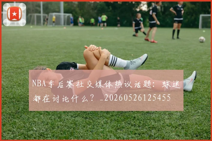NBA季后赛社交媒体热议话题：球迷都在讨论什么？_20260526125455