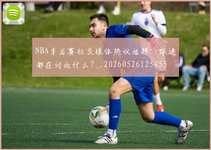 NBA季后赛社交媒体热议话题：球迷都在讨论什么？_20260526125455