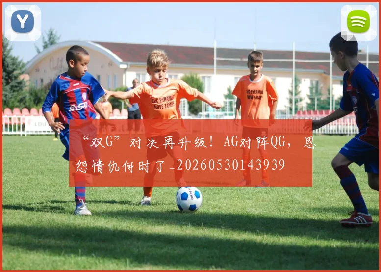 “双G”对决再升级！AG对阵QG，恩怨情仇何时了_20260530143939