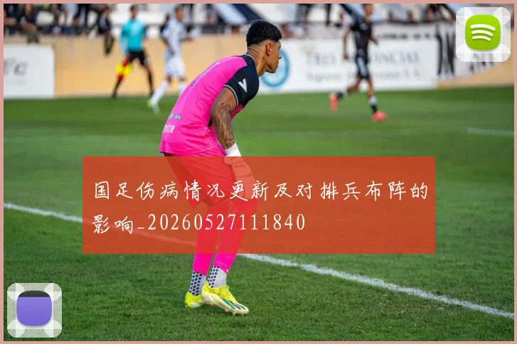 国足伤病情况更新及对排兵布阵的影响_20260527111840
