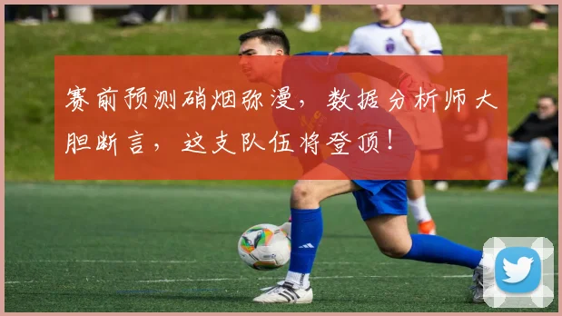 赛前预测硝烟弥漫,数据分析师大胆断言,这支队伍将登顶!