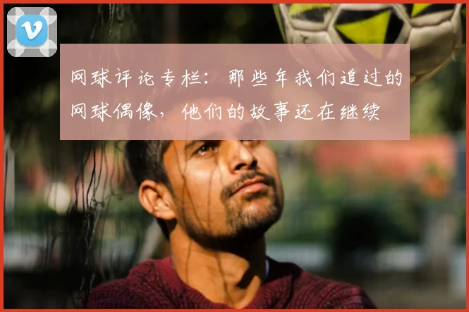 网球评论专栏:那些年我们追过的网球偶像,他们的故事还在继续