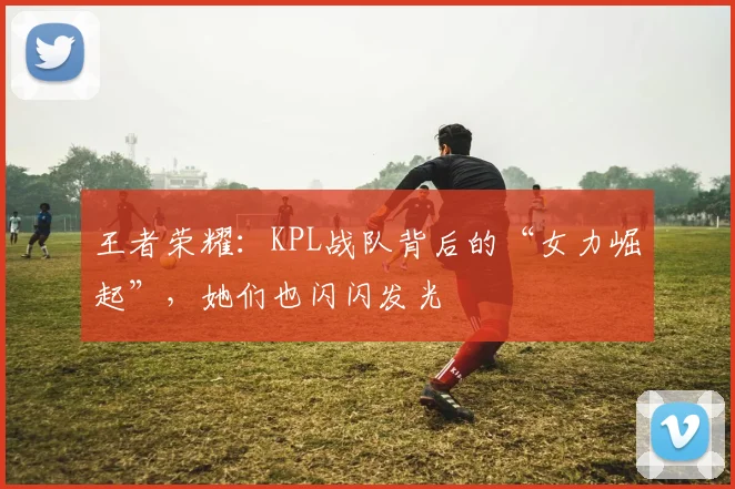 王者荣耀：KPL战队背后的“女力崛起”，她们也闪闪发光