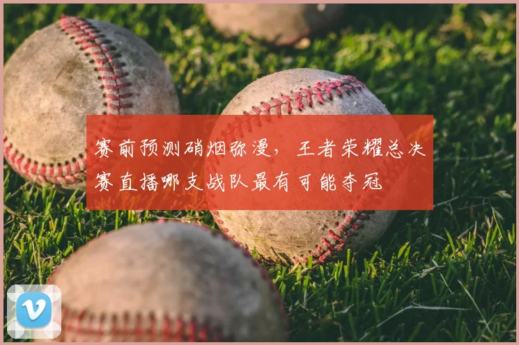 赛前预测硝烟弥漫,王者荣耀总决赛直播哪支战队最有可能夺冠