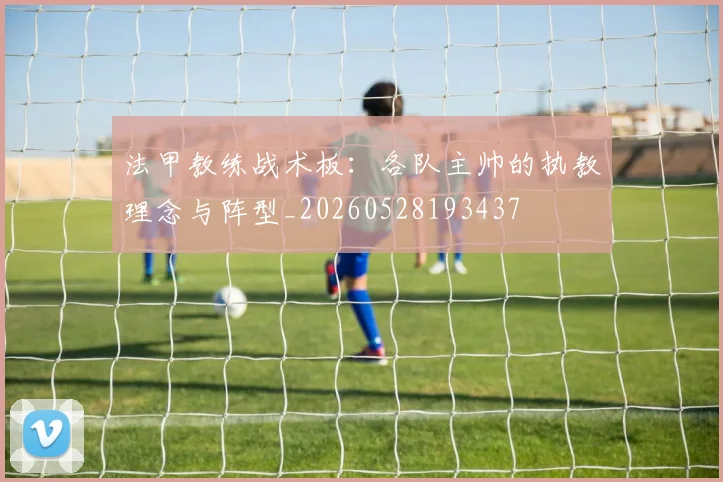 法甲教练战术板：各队主帅的执教理念与阵型_20260528193437