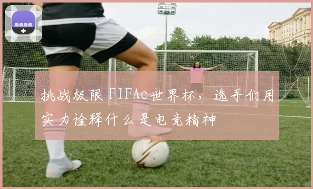 挑战极限 FIFAe世界杯，选手们用实力诠释什么是电竞精神